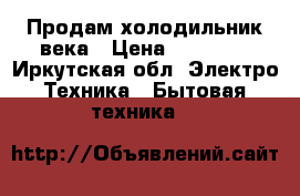 Продам холодильник века › Цена ­ 15 000 - Иркутская обл. Электро-Техника » Бытовая техника   